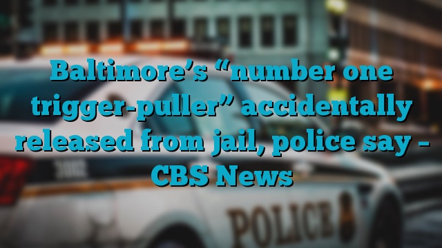 Baltimore’s “number one trigger-puller” accidentally released from jail, police say – CBS News