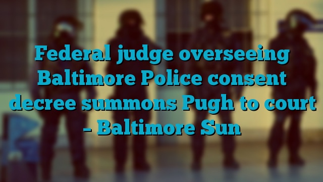 Federal judge overseeing Baltimore Police consent decree summons Pugh to court – Baltimore Sun