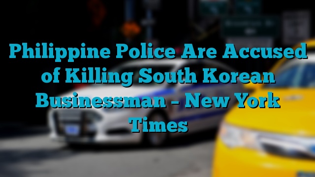 Philippine Police Are Accused of Killing South Korean Businessman – New York Times