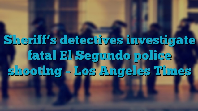 Sheriff’s detectives investigate fatal El Segundo police shooting – Los Angeles Times