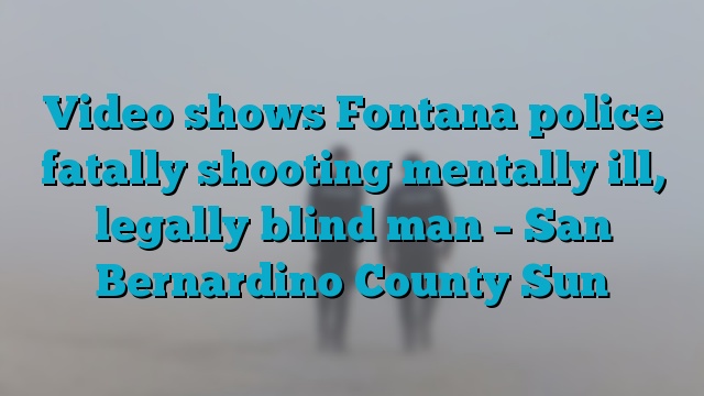 Video shows Fontana police fatally shooting mentally ill, legally blind man – San Bernardino County Sun