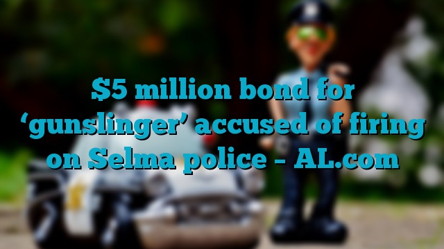 $5 million bond for ‘gunslinger’ accused of firing on Selma police – AL.com
