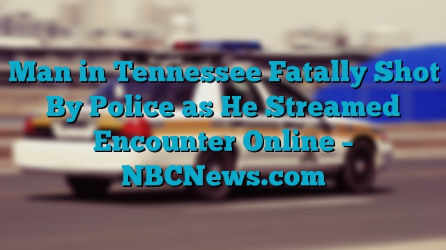 Man in Tennessee Fatally Shot By Police as He Streamed Encounter Online – NBCNews.com