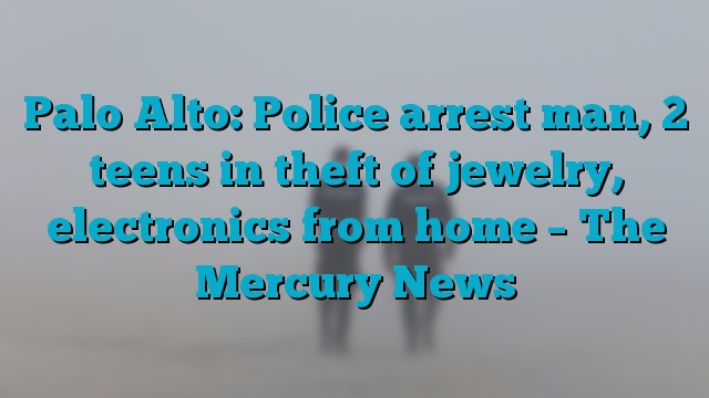Palo Alto: Police arrest man, 2 teens in theft of jewelry, electronics from home – The Mercury News