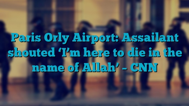 Paris Orly Airport: Assailant shouted ‘I’m here to die in the name of Allah’ – CNN