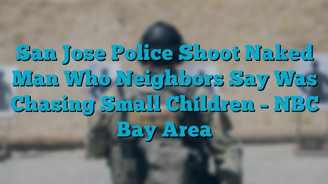 San Jose Police Shoot Naked Man Who Neighbors Say Was Chasing Small Children – NBC Bay Area